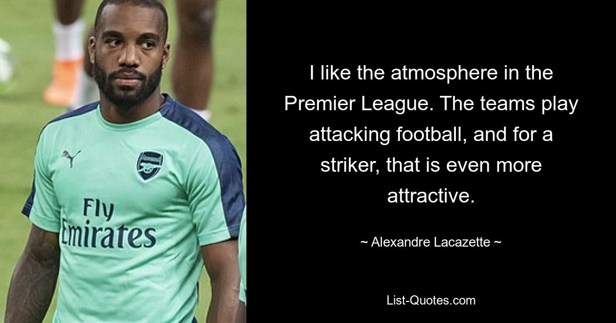 I like the atmosphere in the Premier League. The teams play attacking football, and for a striker, that is even more attractive. — © Alexandre Lacazette