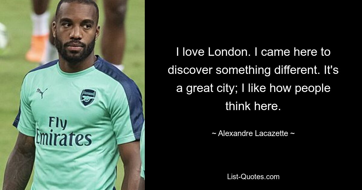 I love London. I came here to discover something different. It's a great city; I like how people think here. — © Alexandre Lacazette