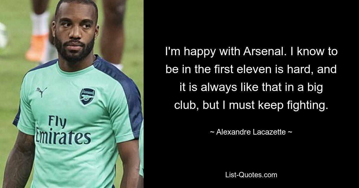 I'm happy with Arsenal. I know to be in the first eleven is hard, and it is always like that in a big club, but I must keep fighting. — © Alexandre Lacazette