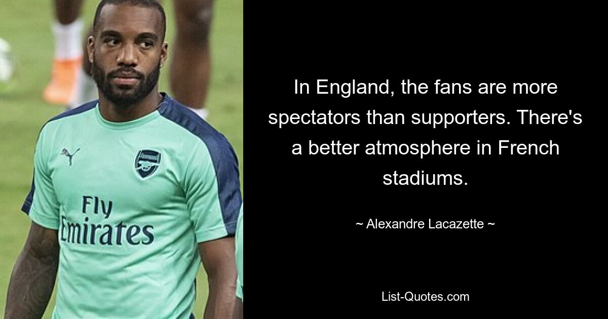 In England, the fans are more spectators than supporters. There's a better atmosphere in French stadiums. — © Alexandre Lacazette