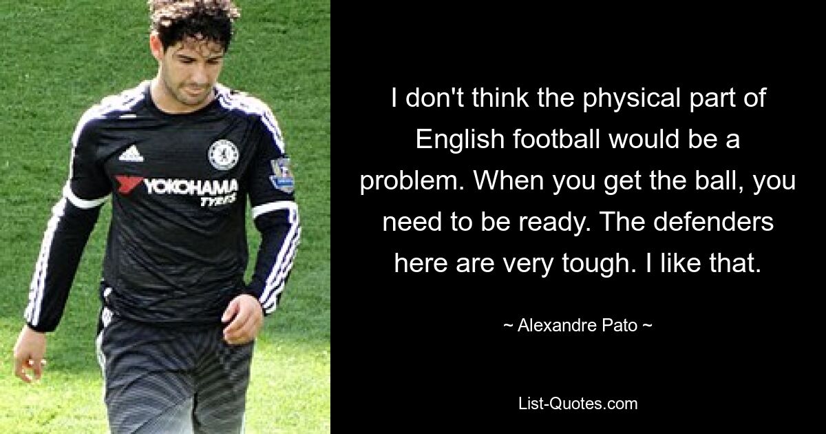 I don't think the physical part of English football would be a problem. When you get the ball, you need to be ready. The defenders here are very tough. I like that. — © Alexandre Pato