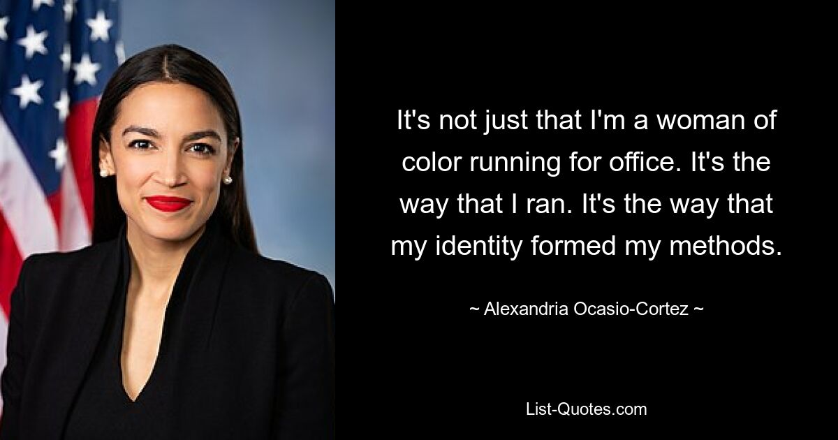 It's not just that I'm a woman of color running for office. It's the way that I ran. It's the way that my identity formed my methods. — © Alexandria Ocasio-Cortez