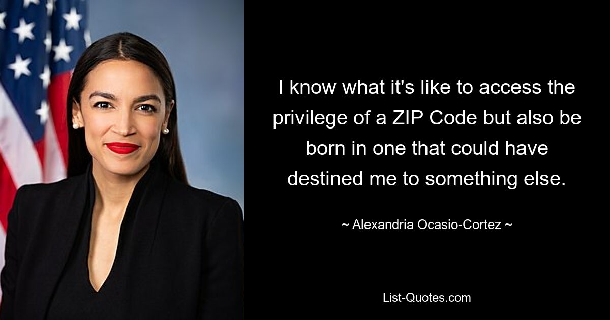 I know what it's like to access the privilege of a ZIP Code but also be born in one that could have destined me to something else. — © Alexandria Ocasio-Cortez