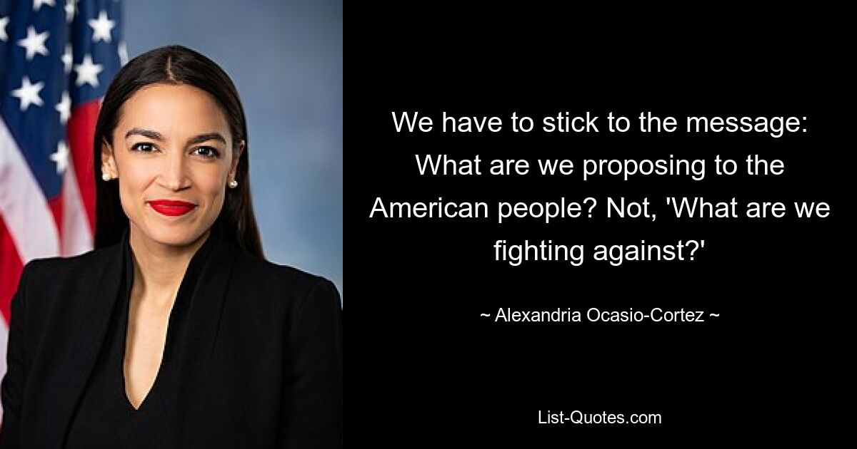 We have to stick to the message: What are we proposing to the American people? Not, 'What are we fighting against?' — © Alexandria Ocasio-Cortez