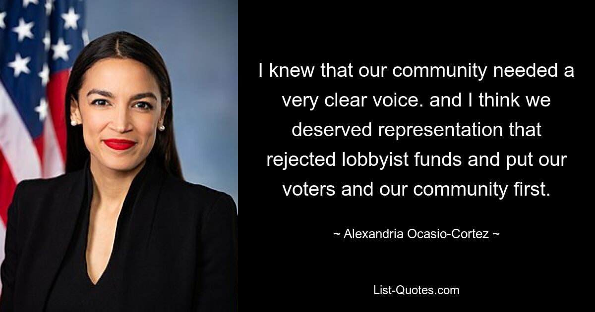 I knew that our community needed a very clear voice. and I think we deserved representation that rejected lobbyist funds and put our voters and our community first. — © Alexandria Ocasio-Cortez