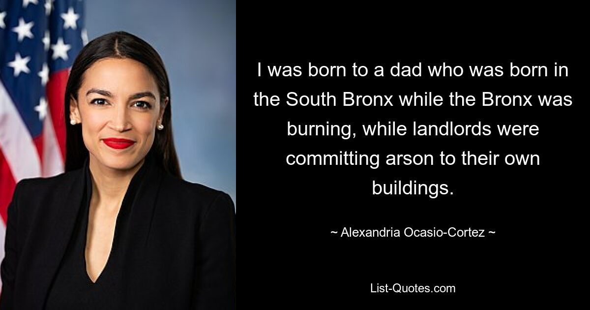 I was born to a dad who was born in the South Bronx while the Bronx was burning, while landlords were committing arson to their own buildings. — © Alexandria Ocasio-Cortez