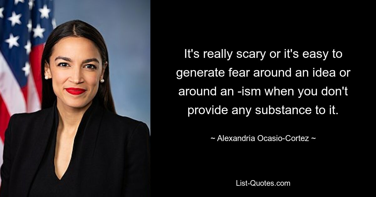 It's really scary or it's easy to generate fear around an idea or around an -ism when you don't provide any substance to it. — © Alexandria Ocasio-Cortez