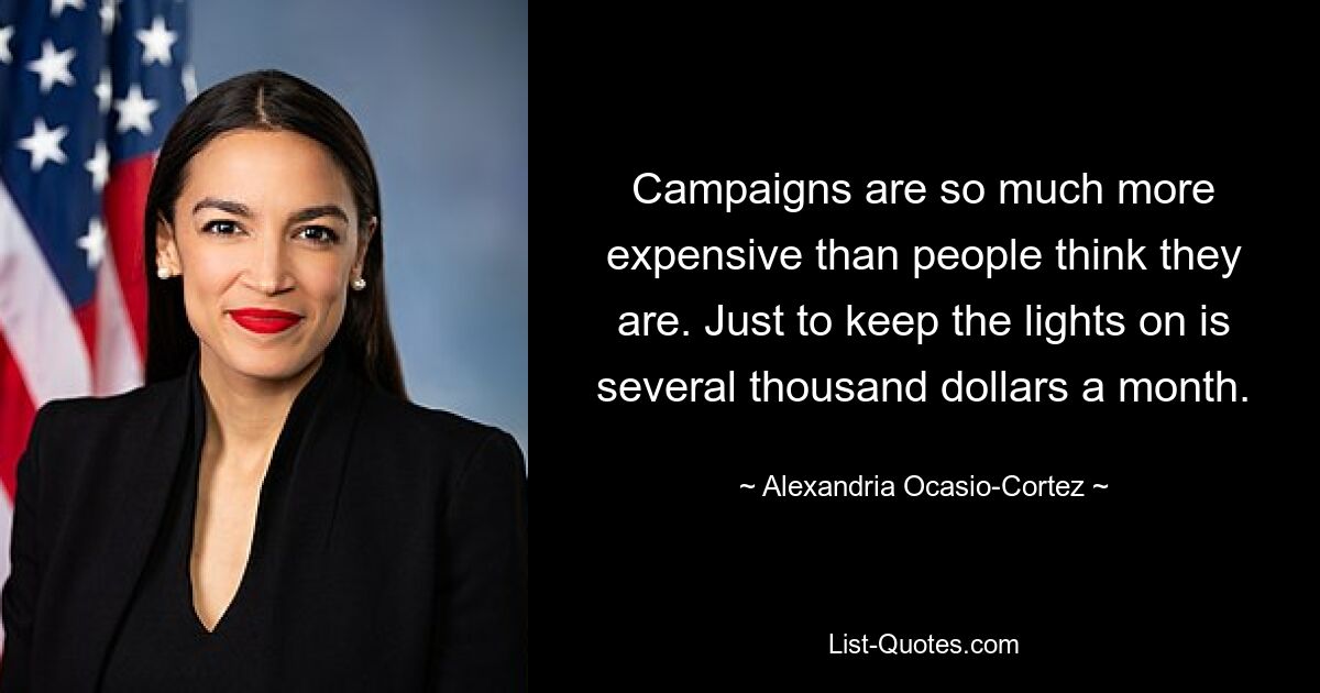 Campaigns are so much more expensive than people think they are. Just to keep the lights on is several thousand dollars a month. — © Alexandria Ocasio-Cortez