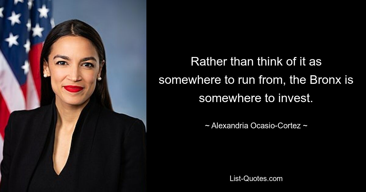 Rather than think of it as somewhere to run from, the Bronx is somewhere to invest. — © Alexandria Ocasio-Cortez