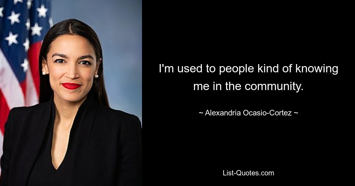 I'm used to people kind of knowing me in the community. — © Alexandria Ocasio-Cortez