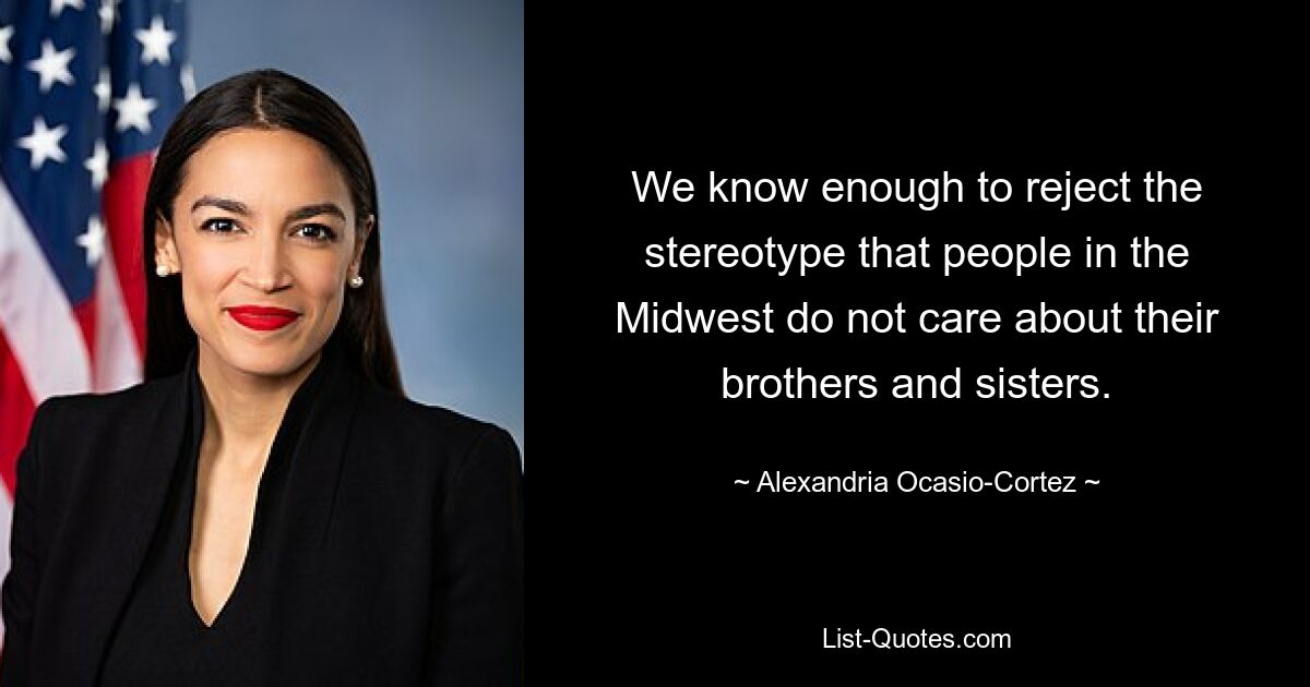 We know enough to reject the stereotype that people in the Midwest do not care about their brothers and sisters. — © Alexandria Ocasio-Cortez