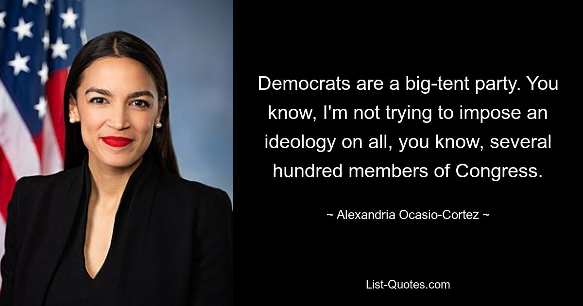 Democrats are a big-tent party. You know, I'm not trying to impose an ideology on all, you know, several hundred members of Congress. — © Alexandria Ocasio-Cortez