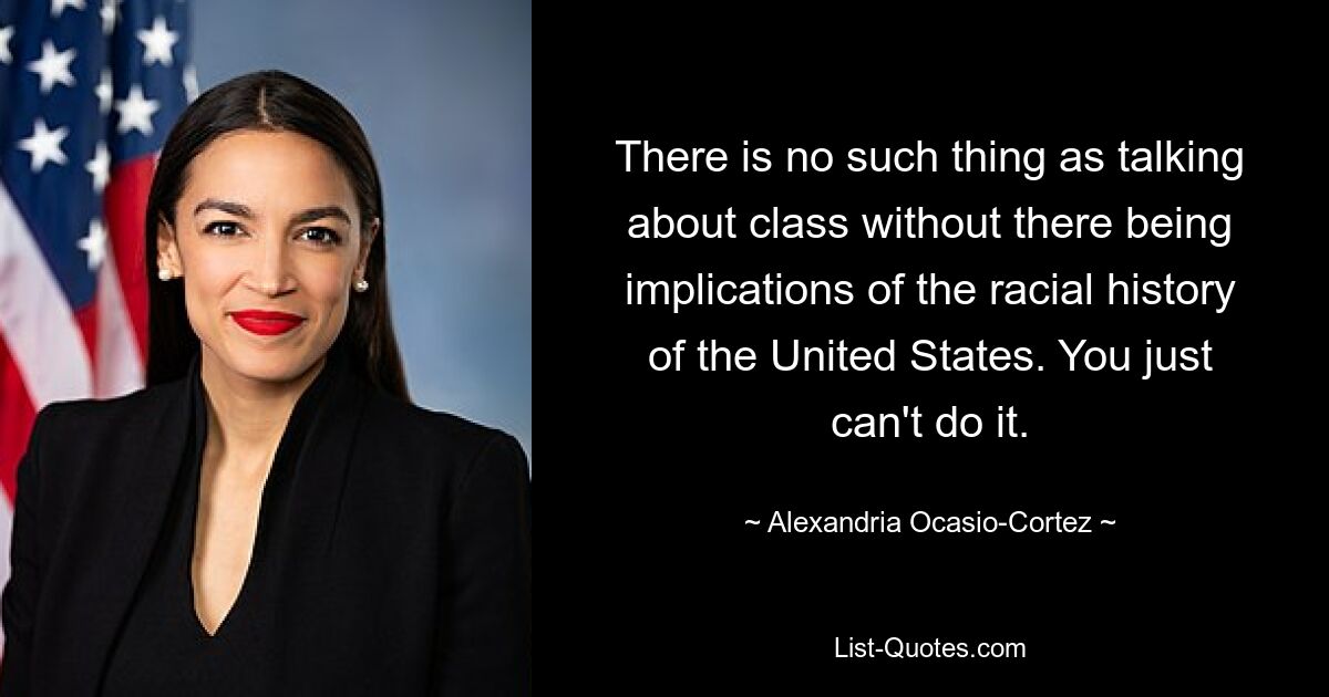 There is no such thing as talking about class without there being implications of the racial history of the United States. You just can't do it. — © Alexandria Ocasio-Cortez