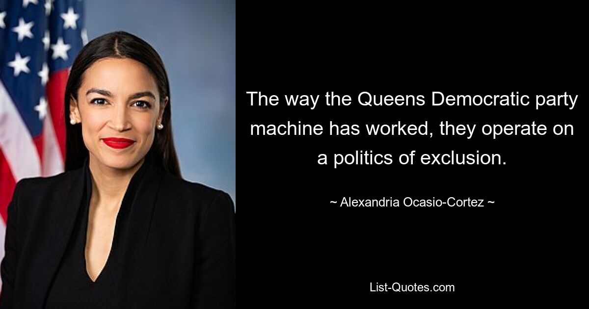 The way the Queens Democratic party machine has worked, they operate on a politics of exclusion. — © Alexandria Ocasio-Cortez