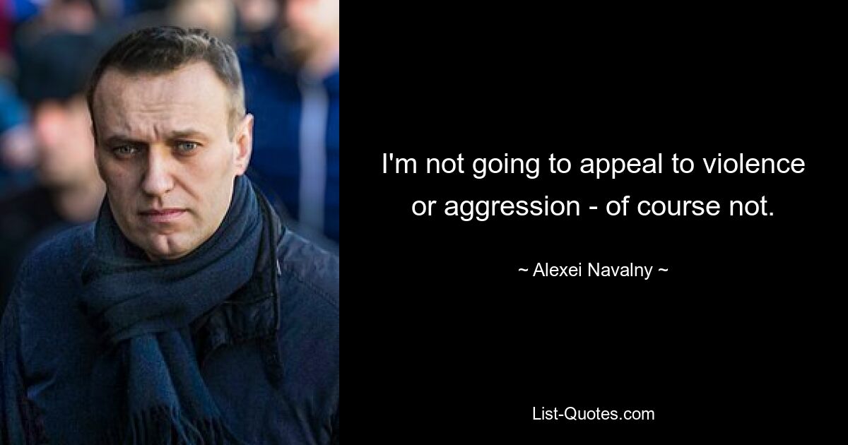 I'm not going to appeal to violence or aggression - of course not. — © Alexei Navalny