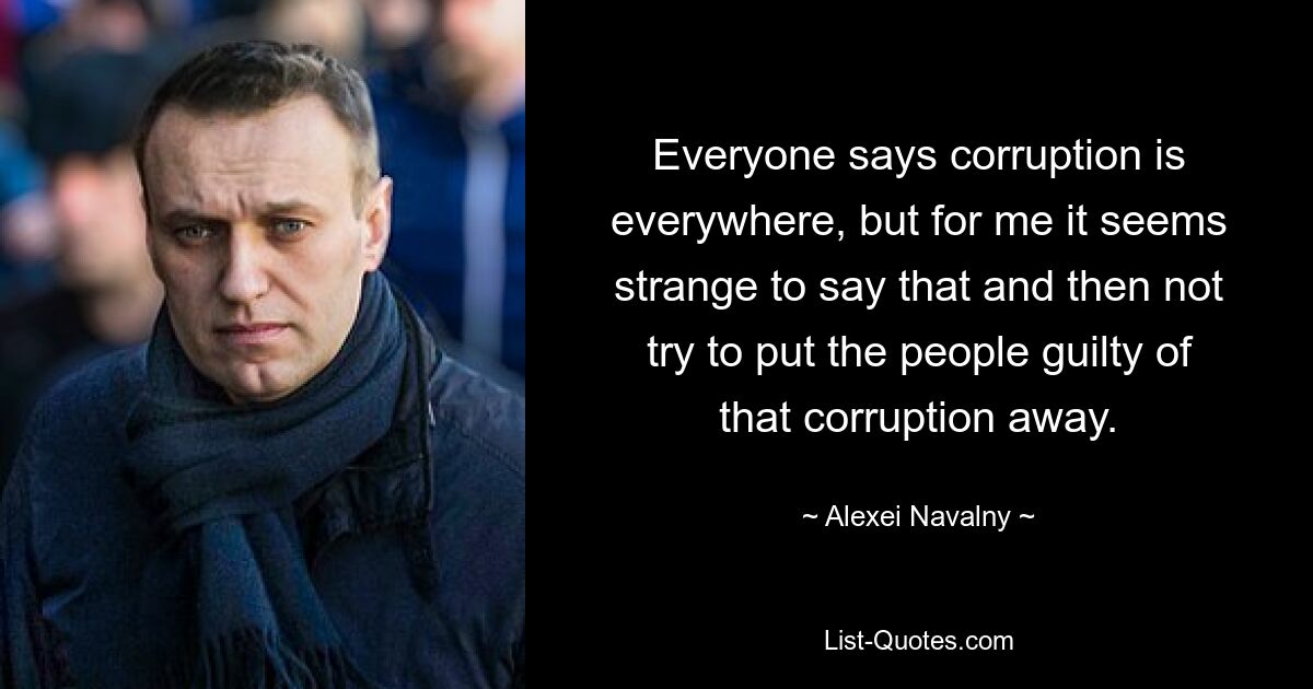 Everyone says corruption is everywhere, but for me it seems strange to say that and then not try to put the people guilty of that corruption away. — © Alexei Navalny