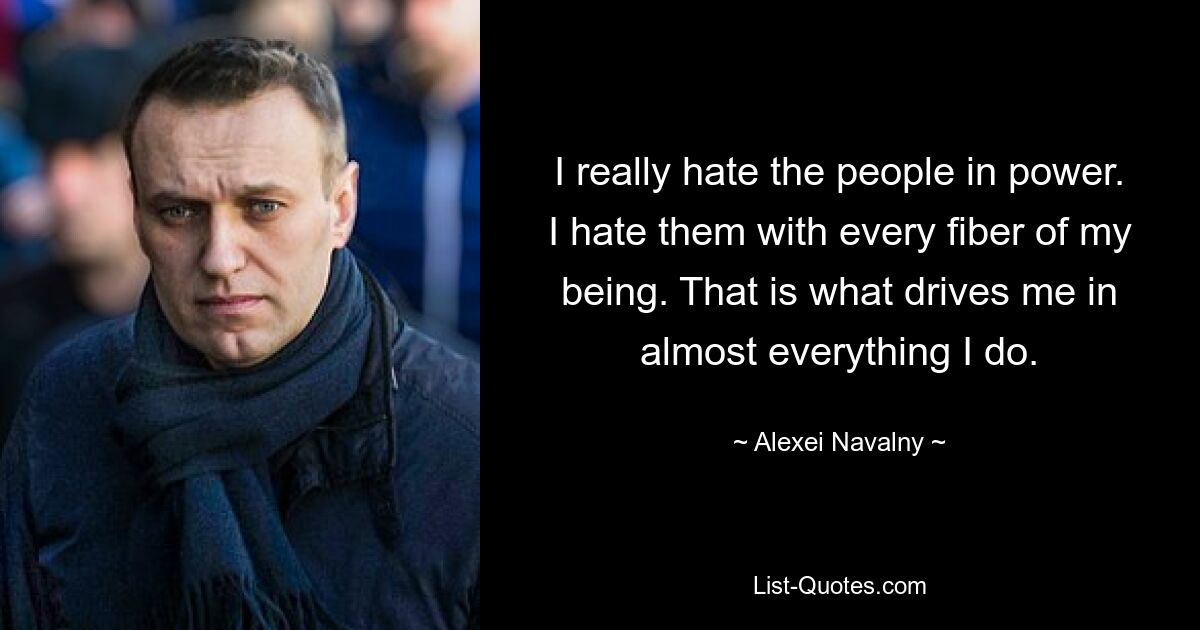 I really hate the people in power. I hate them with every fiber of my being. That is what drives me in almost everything I do. — © Alexei Navalny