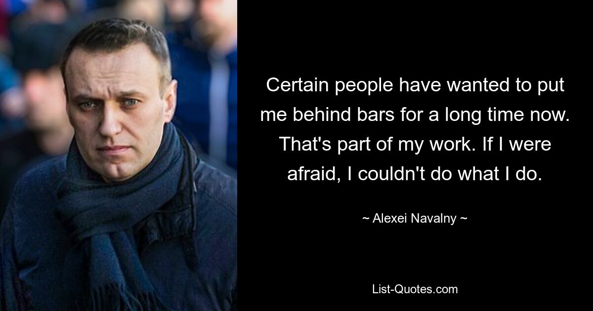 Certain people have wanted to put me behind bars for a long time now. That's part of my work. If I were afraid, I couldn't do what I do. — © Alexei Navalny