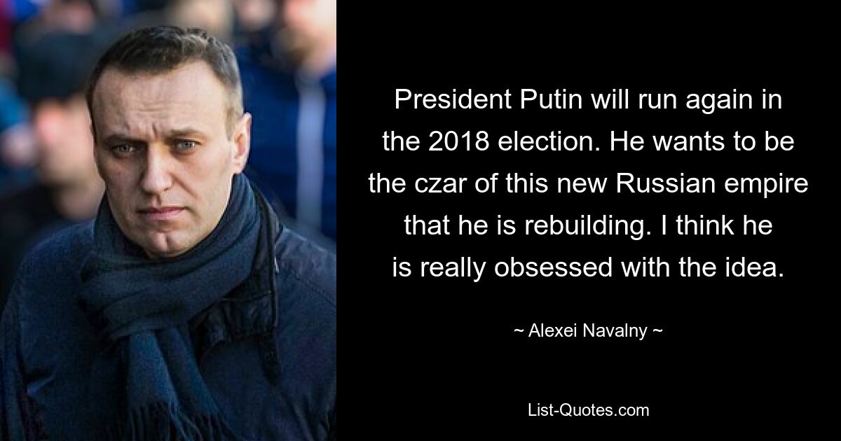 President Putin will run again in the 2018 election. He wants to be the czar of this new Russian empire that he is rebuilding. I think he is really obsessed with the idea. — © Alexei Navalny