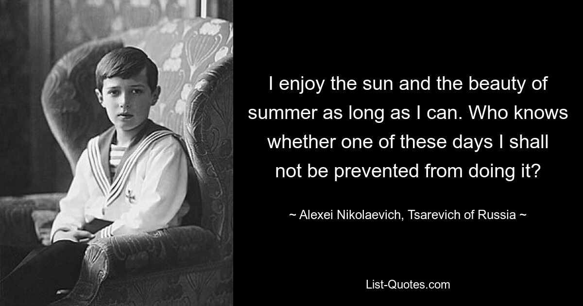 I enjoy the sun and the beauty of summer as long as I can. Who knows whether one of these days I shall not be prevented from doing it? — © Alexei Nikolaevich, Tsarevich of Russia