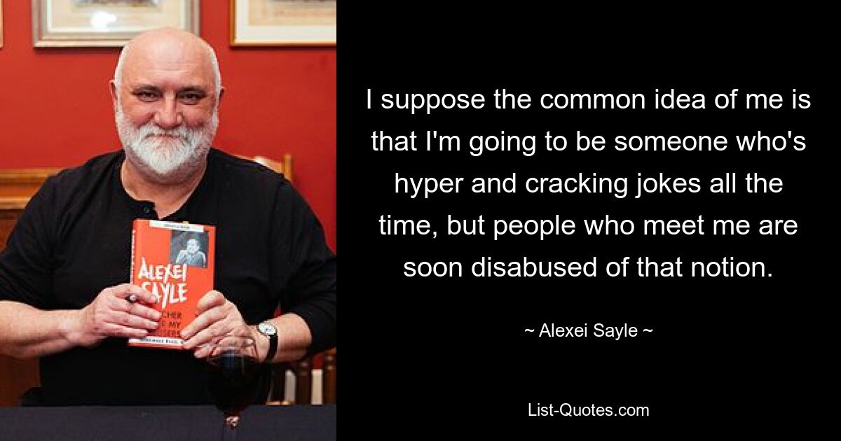 I suppose the common idea of me is that I'm going to be someone who's hyper and cracking jokes all the time, but people who meet me are soon disabused of that notion. — © Alexei Sayle