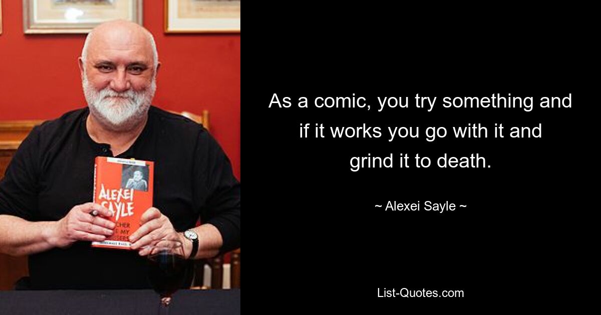 As a comic, you try something and if it works you go with it and grind it to death. — © Alexei Sayle