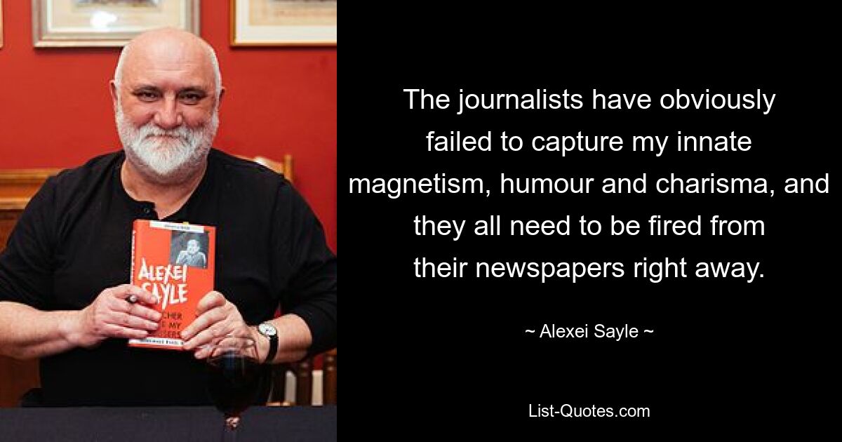 The journalists have obviously failed to capture my innate magnetism, humour and charisma, and they all need to be fired from their newspapers right away. — © Alexei Sayle