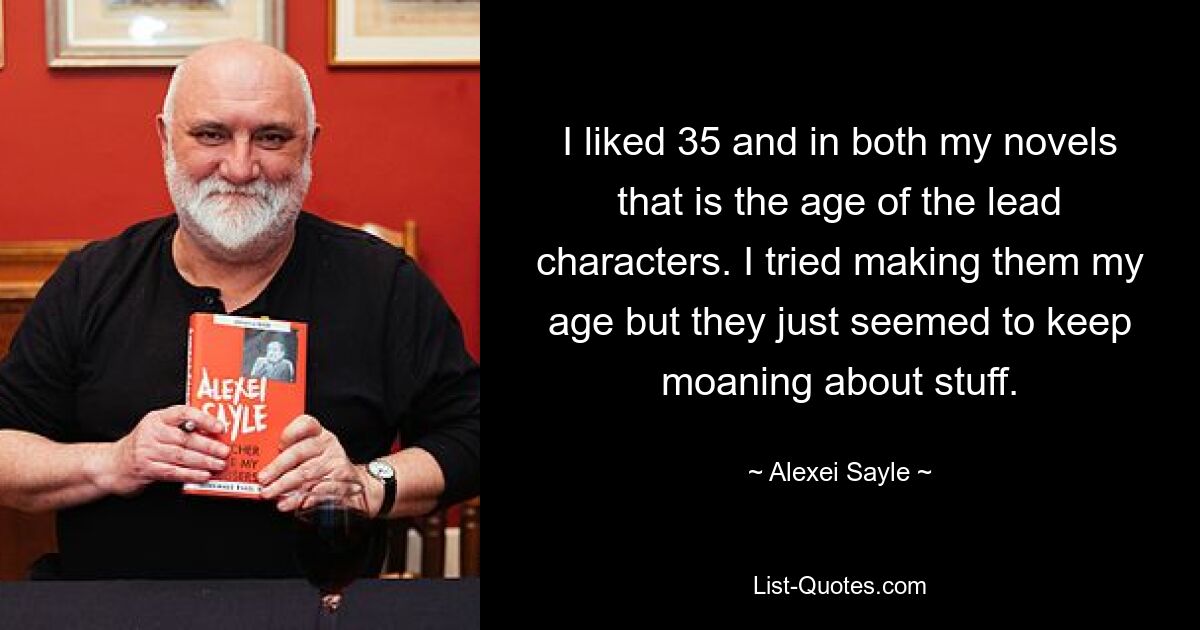 I liked 35 and in both my novels that is the age of the lead characters. I tried making them my age but they just seemed to keep moaning about stuff. — © Alexei Sayle