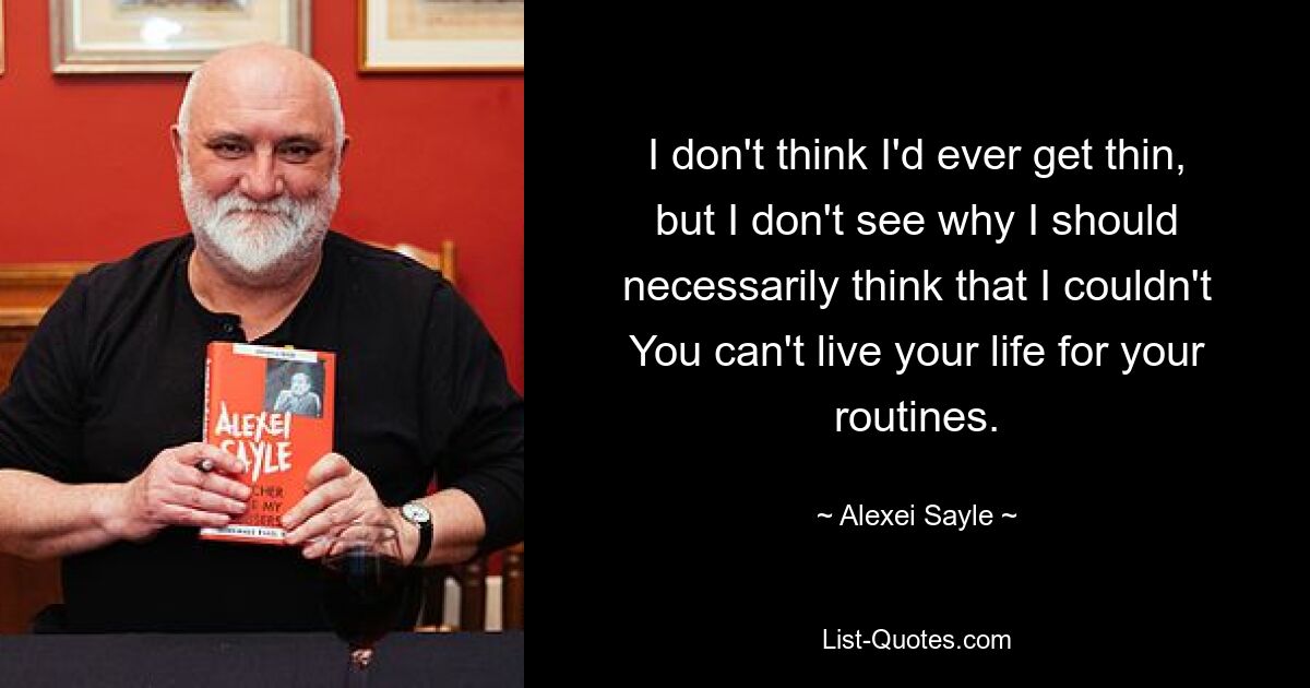 I don't think I'd ever get thin, but I don't see why I should necessarily think that I couldn't You can't live your life for your routines. — © Alexei Sayle