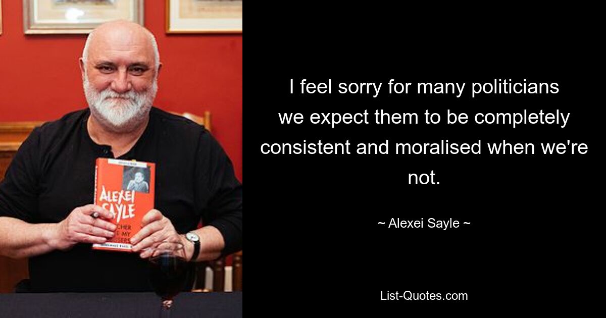 I feel sorry for many politicians we expect them to be completely consistent and moralised when we're not. — © Alexei Sayle