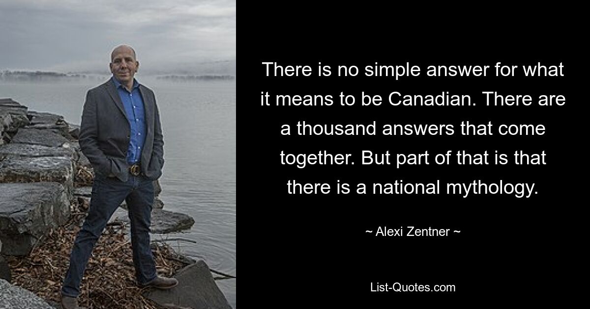 There is no simple answer for what it means to be Canadian. There are a thousand answers that come together. But part of that is that there is a national mythology. — © Alexi Zentner