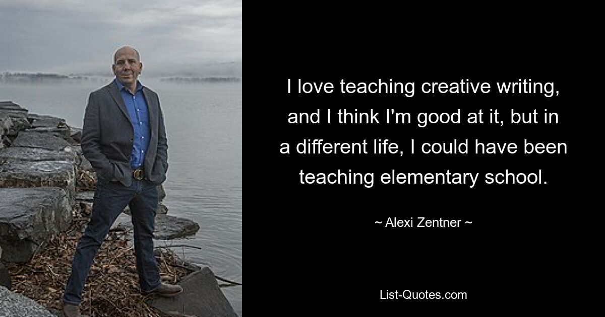 I love teaching creative writing, and I think I'm good at it, but in a different life, I could have been teaching elementary school. — © Alexi Zentner