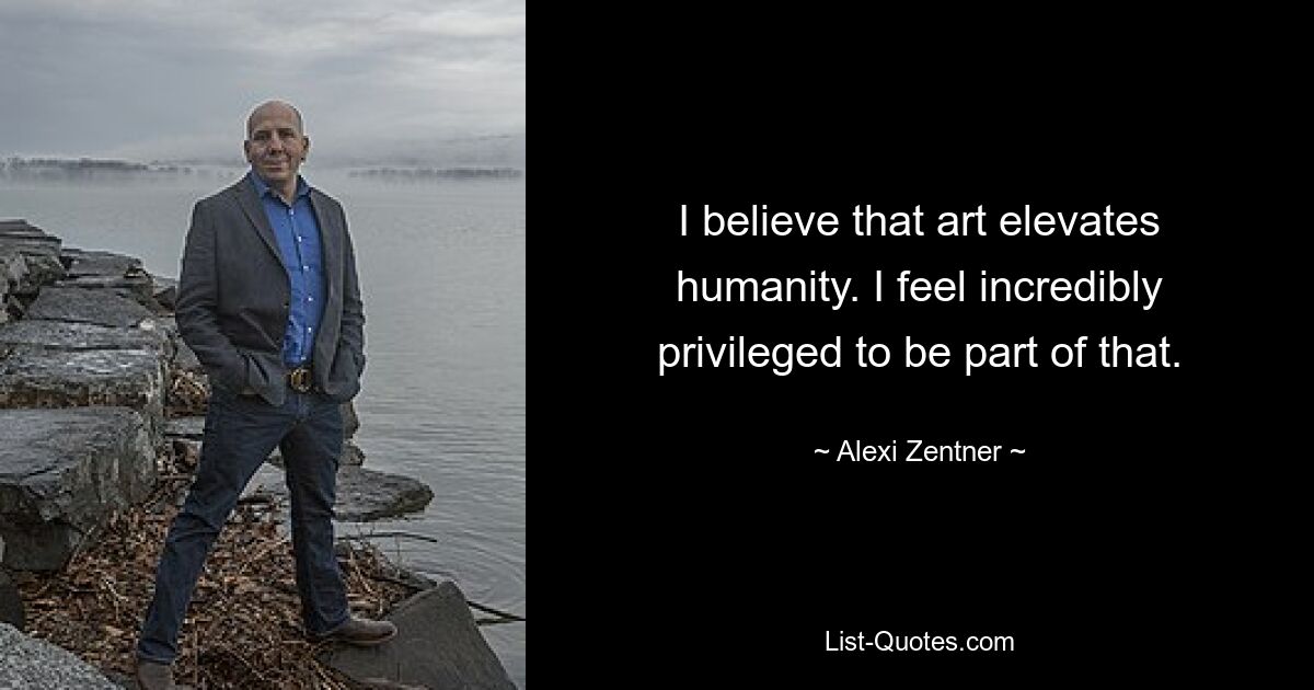 I believe that art elevates humanity. I feel incredibly privileged to be part of that. — © Alexi Zentner