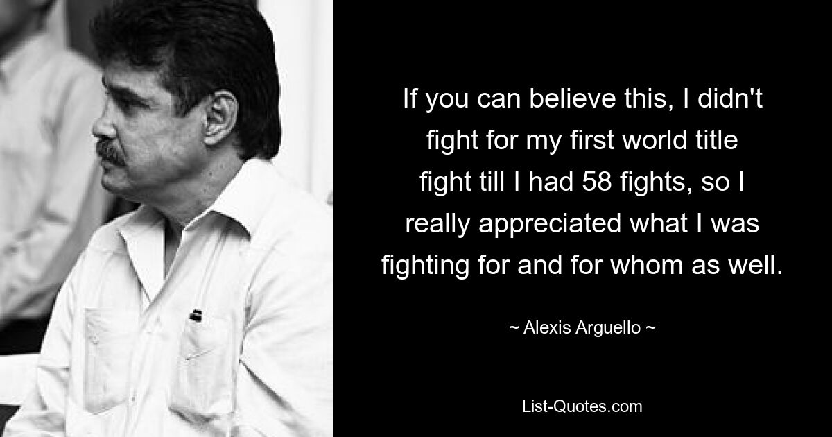 If you can believe this, I didn't fight for my first world title fight till I had 58 fights, so I really appreciated what I was fighting for and for whom as well. — © Alexis Arguello