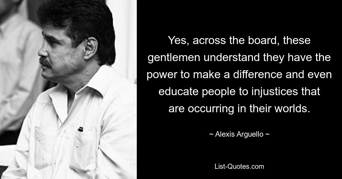 Yes, across the board, these gentlemen understand they have the power to make a difference and even educate people to injustices that are occurring in their worlds. — © Alexis Arguello