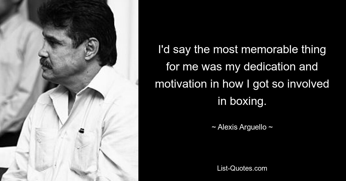 I'd say the most memorable thing for me was my dedication and motivation in how I got so involved in boxing. — © Alexis Arguello