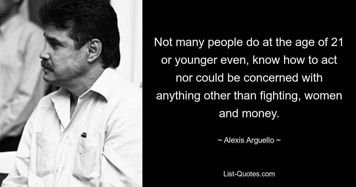 Not many people do at the age of 21 or younger even, know how to act nor could be concerned with anything other than fighting, women and money. — © Alexis Arguello