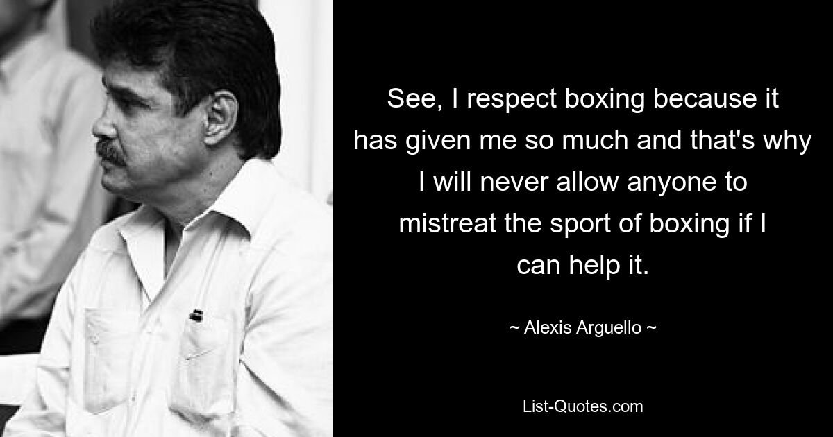 Sehen Sie, ich respektiere das Boxen, weil es mir so viel gegeben hat, und deshalb werde ich niemals zulassen, dass jemand den Boxsport schlecht behandelt, wenn ich es verhindern kann. — © Alexis Arguello 