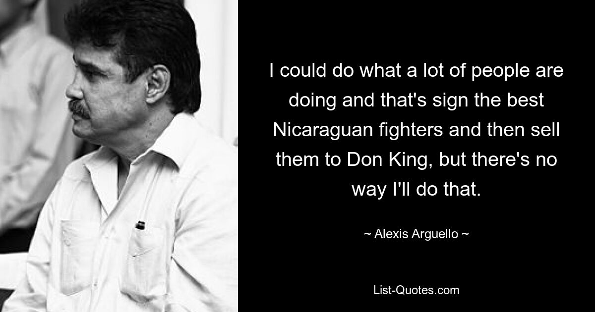 I could do what a lot of people are doing and that's sign the best Nicaraguan fighters and then sell them to Don King, but there's no way I'll do that. — © Alexis Arguello