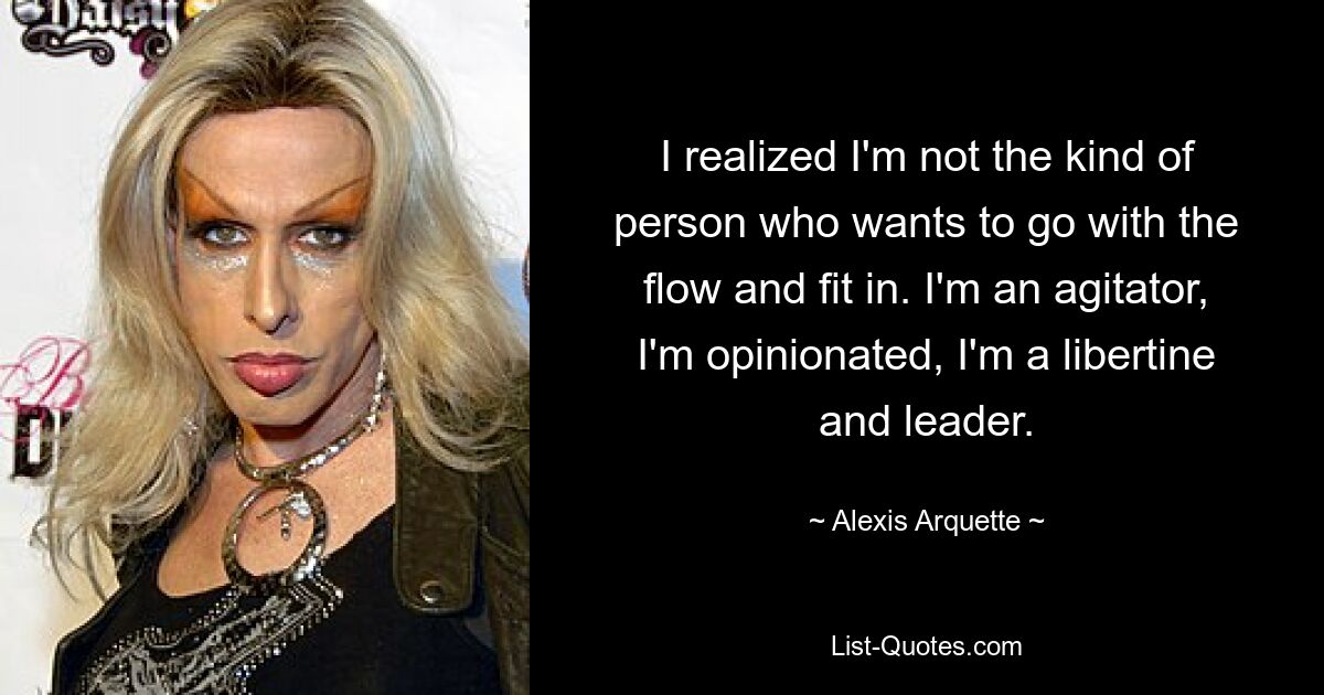 I realized I'm not the kind of person who wants to go with the flow and fit in. I'm an agitator, I'm opinionated, I'm a libertine and leader. — © Alexis Arquette