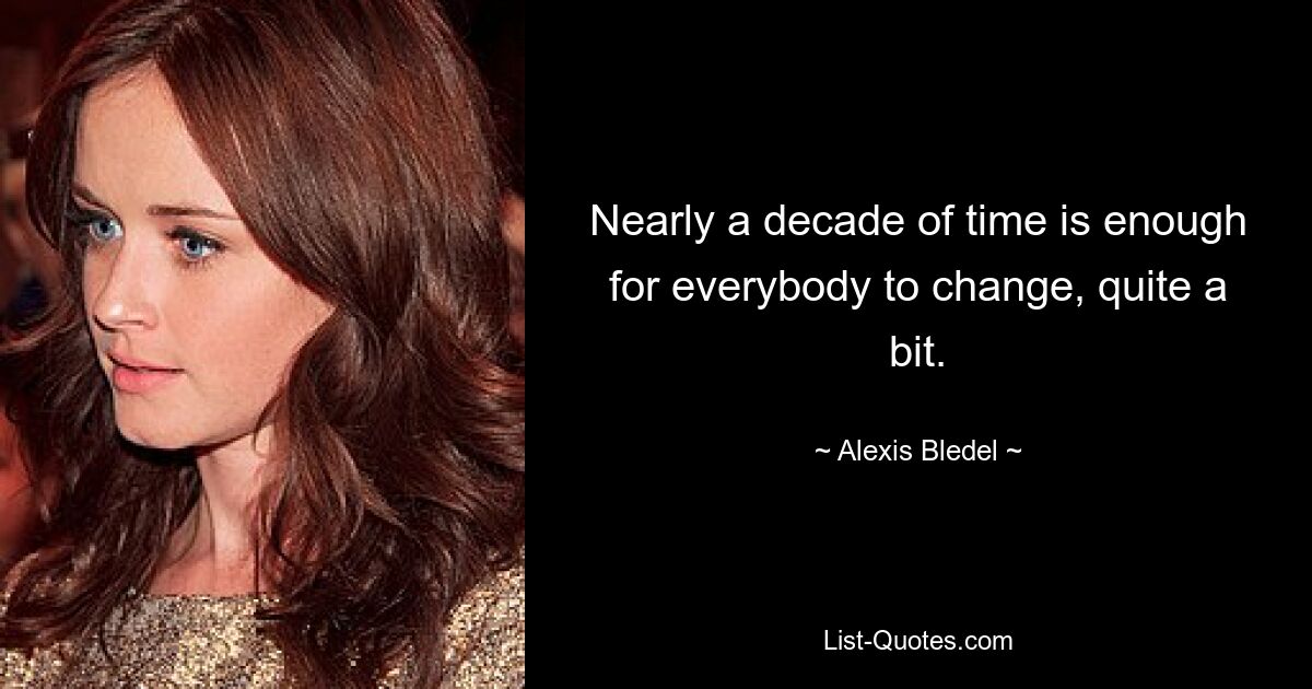 Nearly a decade of time is enough for everybody to change, quite a bit. — © Alexis Bledel