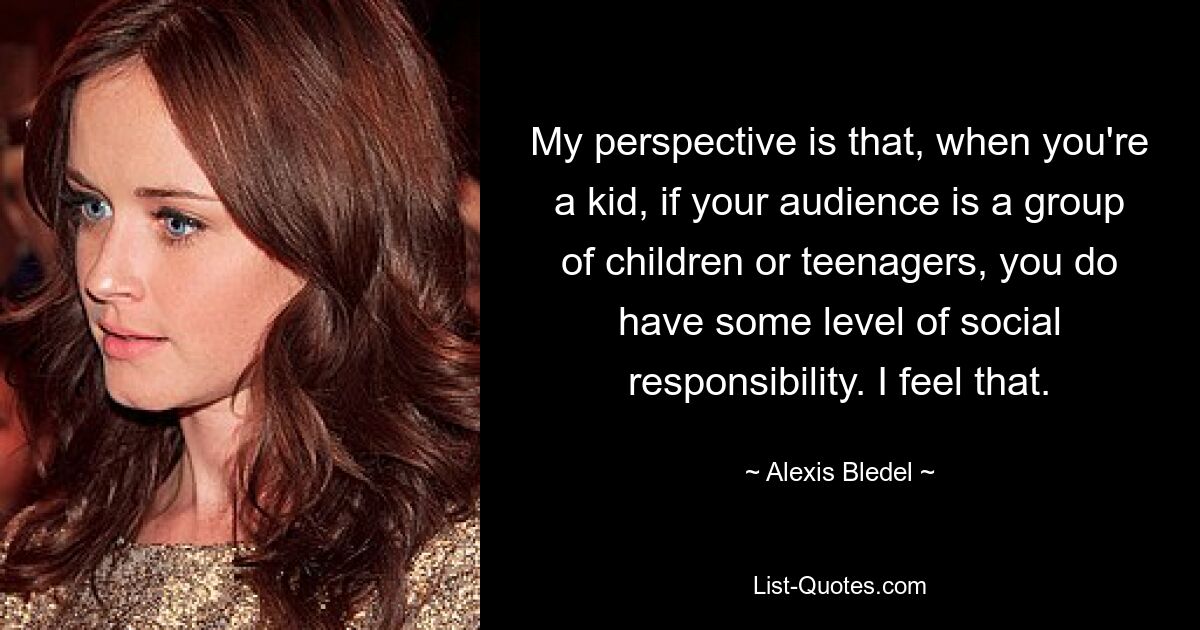 My perspective is that, when you're a kid, if your audience is a group of children or teenagers, you do have some level of social responsibility. I feel that. — © Alexis Bledel