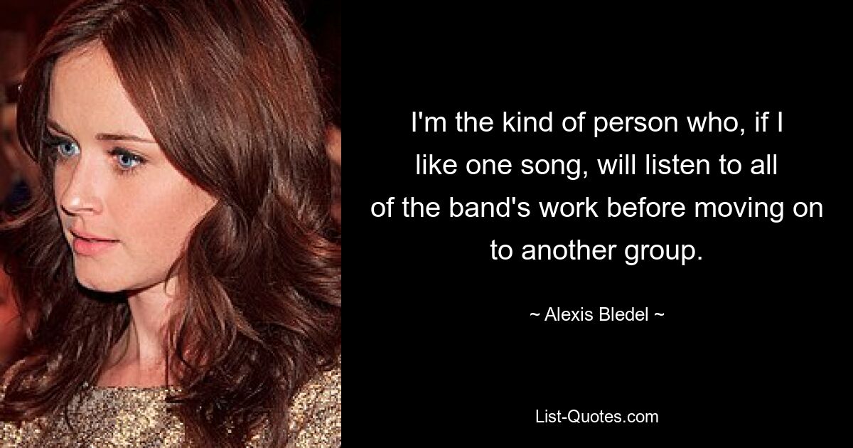 I'm the kind of person who, if I like one song, will listen to all of the band's work before moving on to another group. — © Alexis Bledel