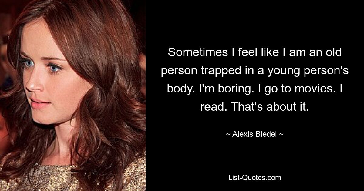 Sometimes I feel like I am an old person trapped in a young person's body. I'm boring. I go to movies. I read. That's about it. — © Alexis Bledel