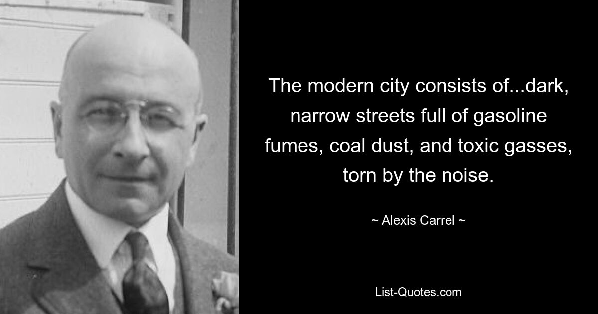 The modern city consists of...dark, narrow streets full of gasoline fumes, coal dust, and toxic gasses, torn by the noise. — © Alexis Carrel