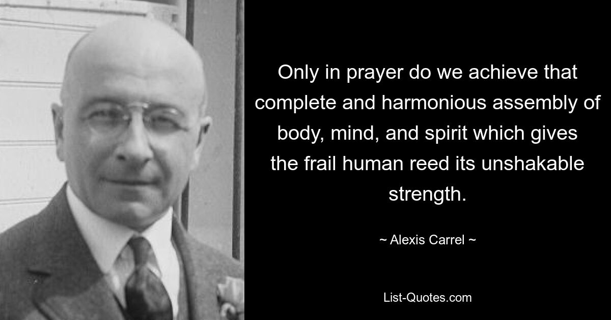 Only in prayer do we achieve that complete and harmonious assembly of body, mind, and spirit which gives the frail human reed its unshakable strength. — © Alexis Carrel