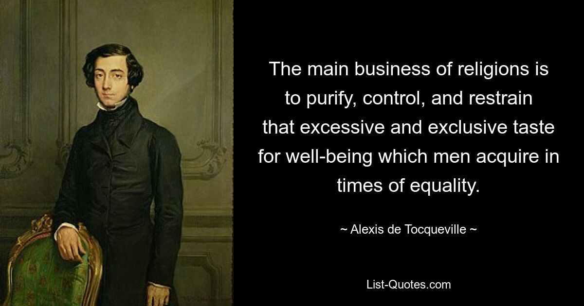 The main business of religions is to purify, control, and restrain that excessive and exclusive taste for well-being which men acquire in times of equality. — © Alexis de Tocqueville