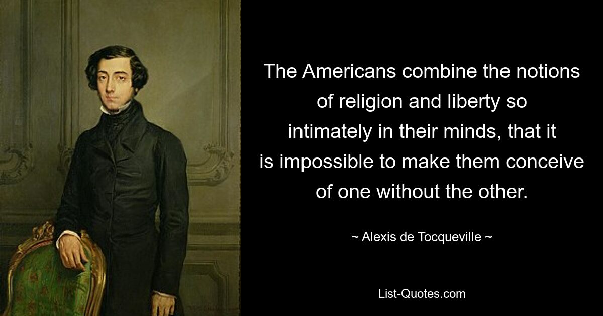 The Americans combine the notions of religion and liberty so intimately in their minds, that it is impossible to make them conceive of one without the other. — © Alexis de Tocqueville