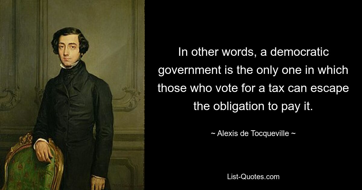 In other words, a democratic government is the only one in which those who vote for a tax can escape the obligation to pay it. — © Alexis de Tocqueville