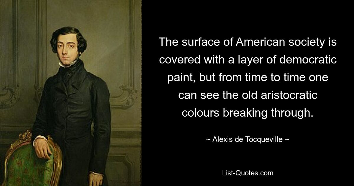 The surface of American society is covered with a layer of democratic paint, but from time to time one can see the old aristocratic colours breaking through. — © Alexis de Tocqueville